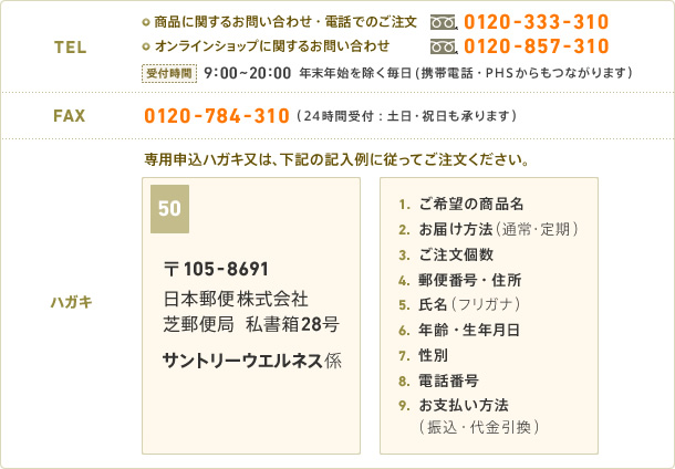 【TEL】商品に関するお問い合わせ・電話でのご注文：0120-333-310　オンラインショップに関するお問い合わせ：0120-857-310　受付時間：9:00～20:00 年末年始を除く毎日(携帯電話・PHSからもつながります)　【FAX】0120-784-310 (24時間受付：土日・祝日も承ります)　【ハガキ】専用申込ハガキ又は、下記の記入例に従ってご注文ください。《表》〒105-8691 日本郵便　芝支店　司書爆28号　サントリーウエルネス係　《裏》1.ご希望の商品名　2.お届け方法(通常・定期)　3.ご注文個数　4.郵便番号・住所　5.氏名(フリガナ)　6.年齢・生年月日　7.性別　8.電話番号　9.お支払い方法(振込・代金引換)