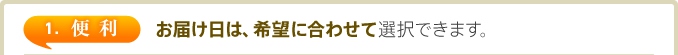 1. 便利　お届け日は、希望に合わせて選択できます。