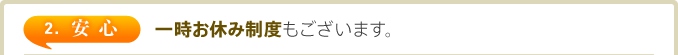 2. 安心　一時お休み制度もございます。