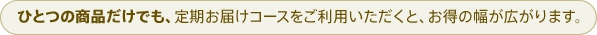 ひとつの商品だけでも、定期お届けコースをご利用いただくと、お得の幅が広がります。