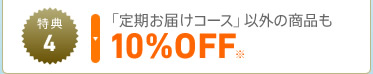 特典4　「定期お届けコース」以外の商品も10%OFF※