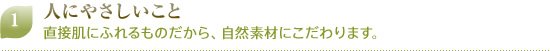 1 人にやさしいこと 直接肌にふれるものだから、自然素材にこだわります。