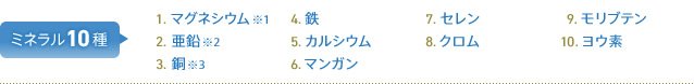 ミネラル10種 1.マグネシウム※1 2.亜鉛※2 3.銅※3 4.鉄 5.カルシウム 6.マンガン 7.セレン 8.クロム 9.モリブデン 10.ヨウ素