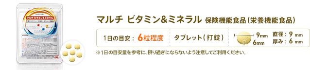 マルチ ビタミン&ミネラル 保健機能食品(栄養機能食品)　1日6粒目安　形状：タブレット(打錠)　直径：9mm　厚み：6mm　※1日の目安量を参考に、摂り過ぎにならないよう注意してご利用ください。