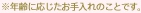 ※年齢に応じたお手入れのことです