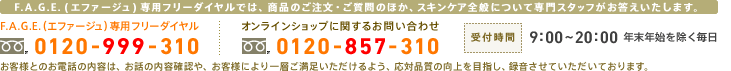F.A.G.E.専用フリーダイヤル：0120-999-310　オンラインショップに関するお問い合わせ：0120-857-310　受付時間：9:00～20:00 年末年始を除く毎日　F.A.G.E.専用フリーダイヤルでは、商品のご注文・ご質問のほか、スキンケア全般について専門スタッフがお答えいたします。　お客様とのお電話の内容は、お話の内容確認や、お客様により一層ご満足いただけるよう、応対品質の向上を目指し、録音させていただいております。