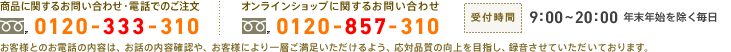 商品に関するお問い合わせ・電話でのご注文：0120-333-310　オンラインショップに関するお問い合わせ：0120-857-310　受付時間：9:00～20:00 年末年始を除く毎日　お客様とのお電話の内容は、お話の内容確認や、お客様により一層ご満足いただけるよう、応対品質の向上を目指し、録音させていただいております。