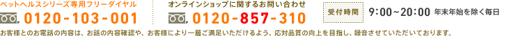 ペットヘルスシリーズ専用フリーダイヤル：0120-103-001　オンラインショップに関するお問い合わせ：0120-857-310　受付時間：9:00～20:00 年末年始を除く毎日　お客様とのお電話の内容は、お話の内容確認や、お客様により一層ご満足いただけるよう、応対品質の向上を目指し、録音させていただいております。