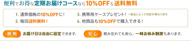 便利でお得な定期お届けコースなら10%OFF & 送料無料　1.通常価格の10%OFFに！　2.毎回送料無料！　3.携帯用ケースプレゼント！※商品によって内容が異なります。　4.他商品も10%OFFで購入できる！　便利：お届け日は自由に設定できます。　安心：飲み忘れても安心。一時お休み制度もあります。