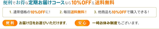 便利でお得な定期お届けコースなら10%OFF & 送料無料 1.通常価格の10%OFFに! 2.毎回送料無料! 3.他商品も10%OFFで購入できる! 便利:お届け日をお選びいただけます。 安心:一時お休み制度もあります。