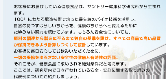 お客様にお届けしている健康食品は、サントリー健康科学研究所から生まれます。100年にわたる醸造技術で培った最先端のバイオ技術を活用し、自然の持つすばらしいちからを、健康のちからへと変えるためにたゆみない努力を続けています。もちろん安全性についても、原料の調達から製造に至るまで独自の基準を設け、すべての商品で高い品質が保持できるよう計算しつくして設計しています。お客様に毎日安心してお飲みいただくために、一切の妥協をゆるさない安全性の徹底と有効性の評価。それこそが、健康食品に求められる絶対条件だと考えます。ここでは、研究所内で日々行われている安全・安心に関する取り組みの代表例についてご紹介しましょう。