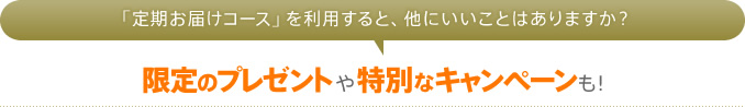 「定期お届けコース」を利用すると、他にいいことはありますか？　限定のプレゼントや特別なキャンペーンも！