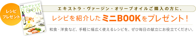 レシピプレゼント エキストラ・ヴァージン・オリーブオイルご購入の方に、レシピを紹介したミニBOOKをプレゼント! 和食・洋食など、手軽に幅広く使えるレシピを、ぜひ毎日の献立にお役立てください。