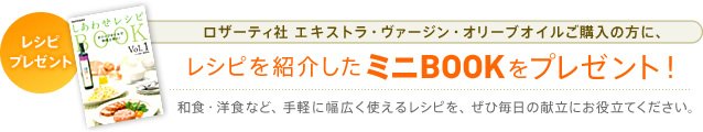 レシピプレゼント エキストラ・ヴァージン・オリーブオイルご購入の方に、レシピを紹介したミニBOOKをプレゼント! 和食・洋食など、手軽に幅広く使えるレシピを、ぜひ毎日の献立にお役立てください。