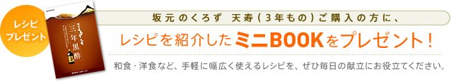 レシピプレゼント 坂元のくろず 天寿(3年もの)ご購入の方に、レシピを紹介したミニBOOKをプレゼント! 和食・洋食など、手軽に幅広く使えるレシピを、ぜひ毎日の献立にお役立てください。