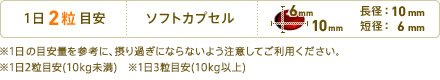 1日2粒目安　形状：ソフトカプセル　長径：10mm　短径：6mm　※1日の目安量を参考に、摂り過ぎにならないよう注意してご利用ください。