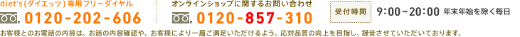 diet's(ダイエッツ)専用フリーダイヤル：0120-202-606　オンラインショップに関するお問い合わせ：0120-857-310　受付時間：9:00～20:00 年末年始を除く毎日　お客様とのお電話の内容は、お話の内容確認や、お客様により一層ご満足いただけるよう、応対品質の向上を目指し、録音させていただいております。