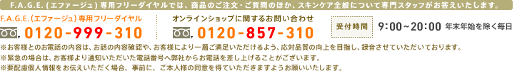 F.A.G.E.専用フリーダイヤル：0120-999-310　オンラインショップに関するお問い合わせ：0120-857-310　受付時間：9:00～20:00 年末年始を除く毎日　F.A.G.E.専用フリーダイヤルでは、商品のご注文・ご質問のほか、スキンケア全般について専門スタッフがお答えいたします。　お客様とのお電話の内容は、お話の内容確認や、お客様により一層ご満足いただけるよう、応対品質の向上を目指し、録音させていただいております。