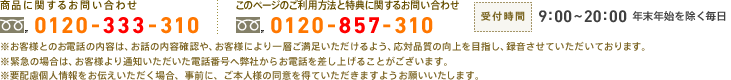 　商品に関するお問い合わせ：0120-333-310　このページのご利用方法と特典に関するお問い合わせ：0120-857-310　受付時間：9:00～20:00　年末年始を除く毎日　お客様とのお電話の内容は、お話の内容確認や、お客様により一層ご満足いただけるよう、応対品質の向上を目指し、録音させていただいております。