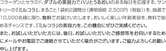 コラーゲンとセラミド、ダブルの美容力でハリとうるおいのある毎日を応援する、サントリーの『ミルコラ』。まるごと1袋約2週間分《通常価格 2,500円 （税抜）》を、抽選で10,000名様に限り、無料でお届けいたします。おいしく楽しい年齢美容を、無料で始めるチャンスです。『ミルコラ』の美容力を、この機会にぜひご実感ください。また、お試しいただいた方には、後日、お試しいただいたご感想等をお伺いするためにメールやお電話でご連絡させていただく場合がございます。ご協力よろしくお願い申し上げます。