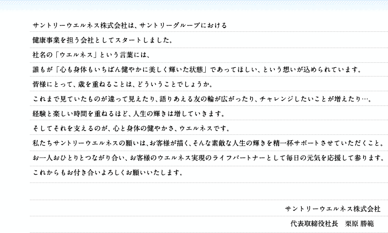 サントリーウエルネス株式会社は、サントリーグループにおける健康事業を担う会社としてスタートしました。社名の「ウエルネス」という言葉には、誰もが「心も身体もいちばん健やかに美しく輝いた状態」であってほしい、という想いが込められています。皆様にとって、歳を重ねることは、どういうことでしょうか。これまで見ていたものが違って見えたり、語りあえる友の輪が広がったり、チャレンジしたいことが増えたり…。経験と楽しい時間を重ねるほど、人生の輝きは増していきます。そしてそれを支えるのが、心と身体の健やかさ、ウエルネスです。私たちサントリーウエルネスの願いは、お客様が描く、そんな素敵な人生の輝きを精一杯サポートさせていただくこと。お一人おひとりとつながり合い、お客様のウエルネス実現のライフパートナーとして毎日の元気を応援して参ります。これからもお付き合いよろしくお願いいたします。　サントリーウエルネス株式会社　代表取締役社長　栗原 勝範