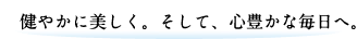 健やかに美しく。そして、心豊かな毎日へ。