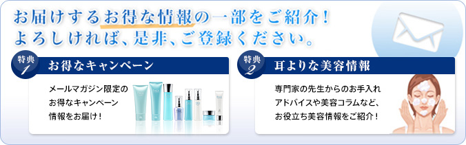 お届けするお得な情報の一部をご紹介!よろしければ、是非、ご登録ください。特典1 お得なキャンペーン メールマガジン限定のお得なキャンペーン情報をお届け 特典2 耳よりな美容情報 専門家の先生からのお手入れアドバイスや美容コラムなど、お役立ち美容情報をご紹介!