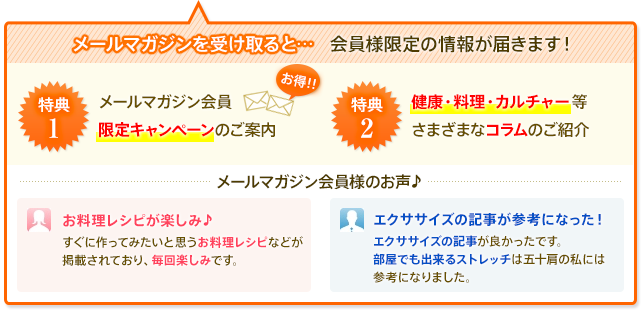 メールマガジンを受け取ると・・・会員様限定の情報が届きます！特典１：メールマガジン会員限定キャンペーンのご案内　特典２：健康・料理・カルチャー等さまざまなコラムのご紹介　メールマガジン会員様のお声　「お料理レシピが楽しみ♪　すぐに作ってみたいと思うお料理レシピなどが掲載されており、毎回楽しみです。」「エクササイズの記事が参考になった！エクササイズの記事が良かったです。部屋でも出来るストレッチは五十肩の私には参考になりました。