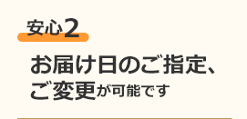 安心2 お届け日のご指定、ご変更が可能です