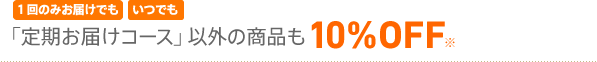 1回のお届けでも いつでも 「定期お届けコース」以外の商品も10%OFF※