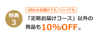 特典3 1回のみお届けでも いつでも 「定期お届けコース」以外の商品も 10%OFF※