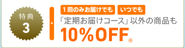 特典3 1回のみお届けでも いつでも 「定期お届けコース」以外の商品も 10%OFF※
