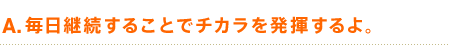 A. 毎日継続することでチカラを発揮するよ。