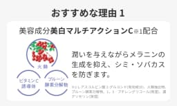 おすすめな理由１ 美容成分美白マルチアクションC※１配合　※1 Ｌ‐アスコルビン酸　２‐グルコシド（有効成分）、プルーン酵素分解物、火棘抽出物、１，３‐ブチレングリコール、濃グリセリン（保湿）