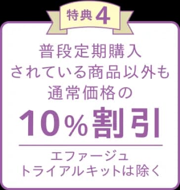 特典4 普段定期購入されている商品以外も通常価格の10%割引 エファージュトライアルキットは除く