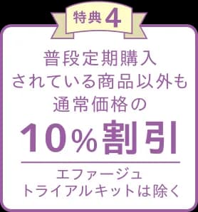 特典4 普段定期購入されている商品以外も通常価格の10%割引 エファージュトライアルキットは除く