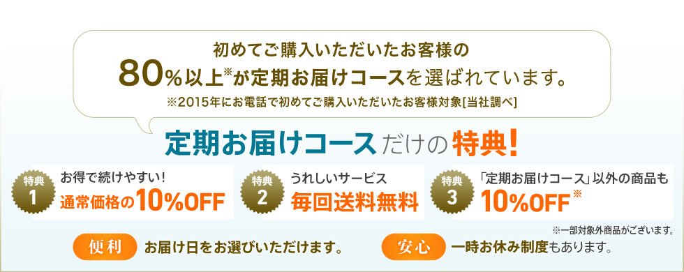 初めてご購入いただいたお客様の80％以上※が定期お届けコースを選ばれています。※2015年にお電話で初めてご購入いただいたお客様対象［当社調べ］定期お届けコースだけの特典！ 特典1 お得で続けやすい！通常価格の10%OFF 特典2 うれしいサービス毎回送料無料 特典3 「定期お届けコース」以外の商品も10%OFF※一部対象外商品がございます。【便利】お届け日をお選びいただけます。【安心】一時お休み制度もあります。