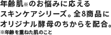 年齢肌※のお悩みに応えるスキンケアシリーズ。全8商品にオリジナル酵母エキスを配合。※年齢を重ねた肌のこと