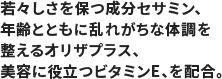 若々しさを保つ成分セサミン、年齢とともに乱れがちな体調を整えるオリザプラス、美容に役立つビタミンE、を配合。