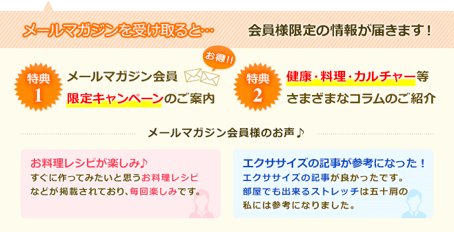 メールマガジンを受け取ると… 会員様限定の情報が届きます！ お得！！ 特典1メールマガジン会員限定キャンペーンのご案内 特典2健康・料理・カルチャー等さまざまなコラムのご紹介 メールマガジン会員様のお声♪ お料理レシピが楽しみ♪すぐに作ってみたいと思うお料理レシピなどが掲載されており、毎回楽しみです。エクササイズの記事が参考になった！エクササイズの記事が良かったです。部屋でも出来るストレッチは五十肩の私には参考になりました。