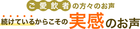 ご愛飲者の方々のお声 続けているからこその実感のお声