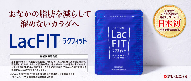 おなかの脂肪を減らして溜めないカラダへ LacFIT ラクフィット 乳酸菌でおなかの脂肪を減らすサプリメント日本初＊の機能性表示食品 機能性表示食品 届出表示:本品には、独自の乳酸菌S-PT84、ビフィズス菌BB536が含まれます。乳酸菌S-PT84は、おなかの脂肪を減らす機能があることが報告されています。ビフィズス菌BB536は、腸内フローラを良好にすることでおなかの調子を整える機能があることが報告されています。 ＊おなかの脂肪を減らす機能を持つ機能性関与成分が乳酸菌であるサプリメント状の機能性表示食品は日本初 詳しくはこちら