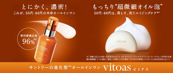 とにかく、濃密！これが50代・60代の本命オールインワン もっちり“超微細オイル泡”50代・60代は、落とす、洗うエイジングケア※1 使用感満足度96%※2 サントリーの進化型※3オールインワンvitoasビトアス　※1 年齢に応じたお肌のお手入れのこと＊　※2 サントリー「ビトアス ザ パーフェクト セラム」ご利用のお客様対象調査「とても満足」「満足」と回答した方の割合 2016年9月実施 n=125 ※3 当社従来品と比べて