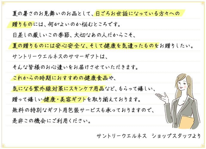 夏の暑さのお見舞いのお品として、日ごろお世話になっている方々への贈りものには、何がよいのか悩むところです。日差しの厳しいこの季節、大切なあの人だからこそ、夏の贈りものには安心安全な、そして健康を気遣ったものをお贈りしたい。サントリーウエルネスのサマーギフトは、そんな皆様のお心遣いをお届けさせていただきます。これからの時期におすすめの健康食品や、気になる紫外線対策にスキンケア用品など、もらって嬉しい、贈って嬉しい健康・美容ギフトを取り揃えております。無料の特別なギフト用包装サービスも承っておりますので、是非この機会にご利用ください。 サントリーウエルネス ショップスタッフより