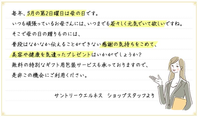 毎年、5月の第2日曜日は母の日です。いつも頑張っているお母さんには、いつまでも若々しく元気でいて欲しいですね。そこで母の日の贈りものには、普段はなかなか伝えることができない感謝の気持ちをこめて、美容や健康を気遣ったプレゼントはいかがでしょうか？無料の特別なギフト用包装サービスも承っておりますので、是非この機会にご利用ください。 サントリーウエルネス ショップスタッフより