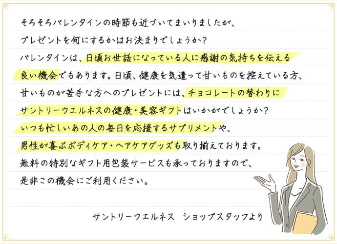 そろそろバレンタインの時節も近づいてまいりましたが、プレゼントを何にするかはお決まりでしょうか？バレンタインは、日頃お世話になっている人に感謝の気持ちを伝える良い機会でもあります。日頃、健康を気遣って甘いものを控えている方、甘いものが苦手な方へのプレゼントには、チョコレートの替わりにサントリーウエルネスの健康・美容ギフトはいかがでしょうか？いつも忙しいあの人の毎日を応援するサプリメントや、男性が喜ぶボディケア・ヘアケアグッズも取り揃えております。無料の特別なギフト用包装サービスも承っておりますので、是非この機会にご利用ください。 サントリーウエルネス ショップスタッフより