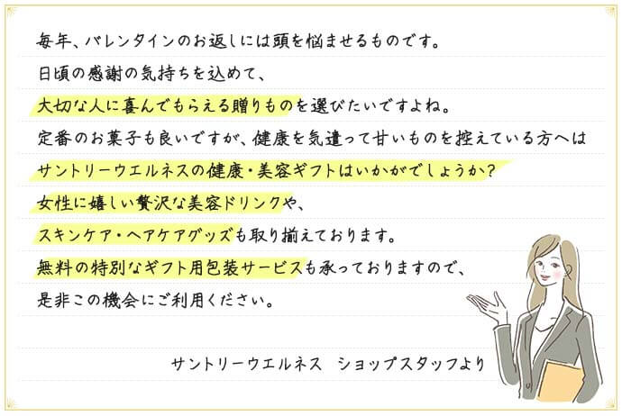 毎年、バレンタインのお返しには頭を悩ませるものです。日頃の感謝の気持ちを込めて、大切な人に喜んでもらえる贈りものを選びたいですよね。定番のお菓子も良いですが、健康を気遣って甘いものを控えている方へはサントリーウエルネスの健康・美容ギフトはいかがでしょうか？女性に嬉しい贅沢な美容ドリンクや、スキンケア・ヘアケアグッズも取り揃えております。無料の特別なギフト用包装サービスも承っておりますので、是非この機会にご利用ください。 