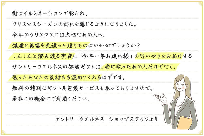 街はイルミネーションで彩られ、クリスマスシーズンの訪れを感じるようになりました。今年のクリスマスには大切なあの人へ、健康と美容を気遣った贈りものはいかがでしょうか？しんしんと澄み渡る聖夜に「今年一年お疲れ様」の思いやりをお届けするサントリーウエルネスの健康ギフトは、受け取ったあの人だけでなく、送ったあなたの気持ちも温めてくれるはずです。無料の特別なギフト用包装サービスも承っておりますので、是非この機会にご利用ください。サントリーウエルネス ショップスタッフより