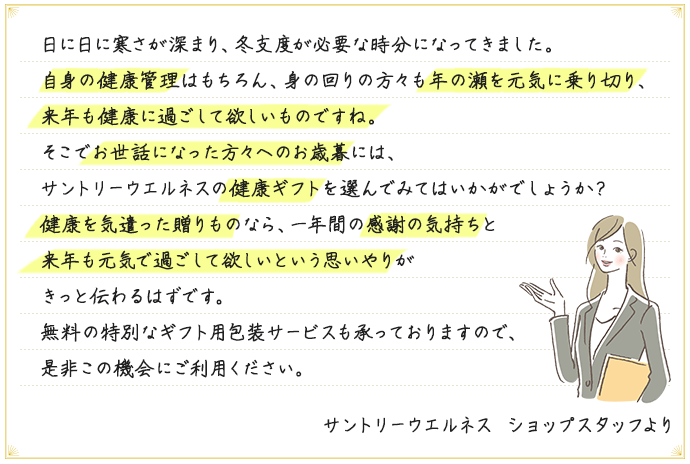 日に日に寒さが深まり、冬支度が必要な時分になってきました。自身の健康管理はもちろん、身の回りの方々も年の瀬を元気に乗り切り、来年も健康に過ごして欲しいものですね。そこでお世話になった方々へのお歳暮には、サントリーウエルネスの健康ギフトを選んでみてはいかがでしょうか？健康を気遣った贈りものなら、一年間の感謝の気持ちと来年も元気で過ごして欲しいという思いやりがきっと伝わるはずです。無料の特別なギフト用包装サービスも承っておりますので、是非この機会にご利用ください。 サントリーウエルネス ショップスタッフより