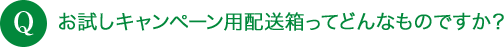 Q お試しキャンペーン用配送箱ってどんなものですか？